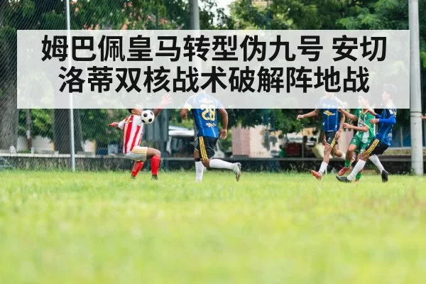 姆巴佩皇马转型伪九号 安切洛蒂双核战术破解阵地战