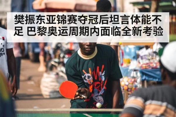 樊振东亚锦赛夺冠后坦言体能不足 巴黎奥运周期内面临全新考验