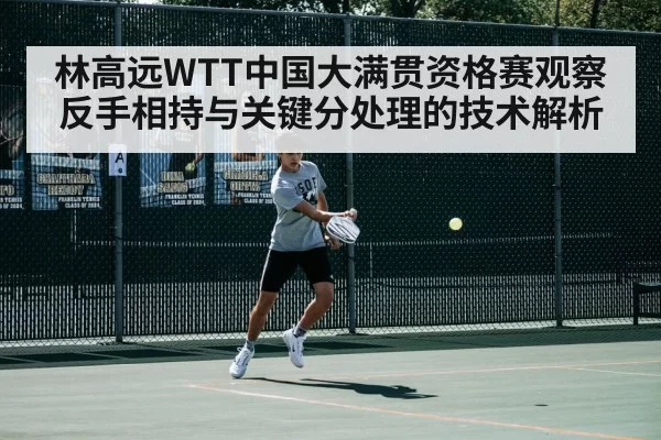 林高远WTT中国大满贯资格赛观察 反手相持与关键分处理的技术解析